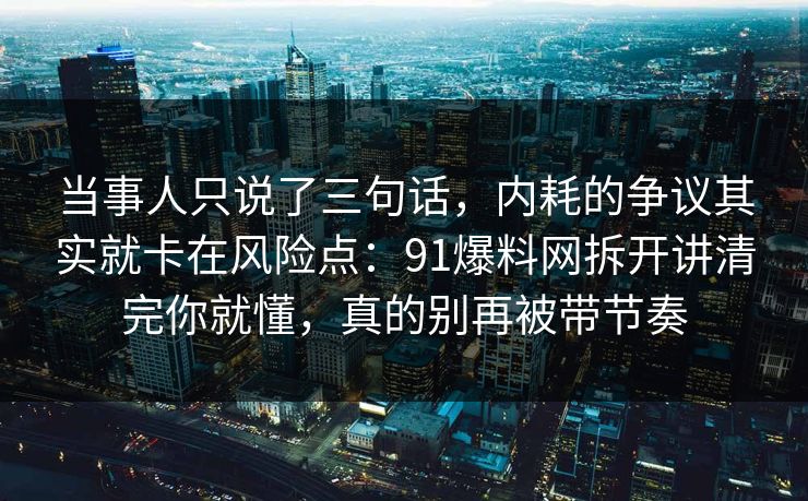 当事人只说了三句话,内耗的争议其实就卡在风险点:91爆料网拆开讲清完你就懂,真的别再被带节奏 第1张 当事人只说了三句话,内耗的争议其实就卡在风险点:91爆料网拆开讲清完你就懂,真的别再被带节奏 第1张