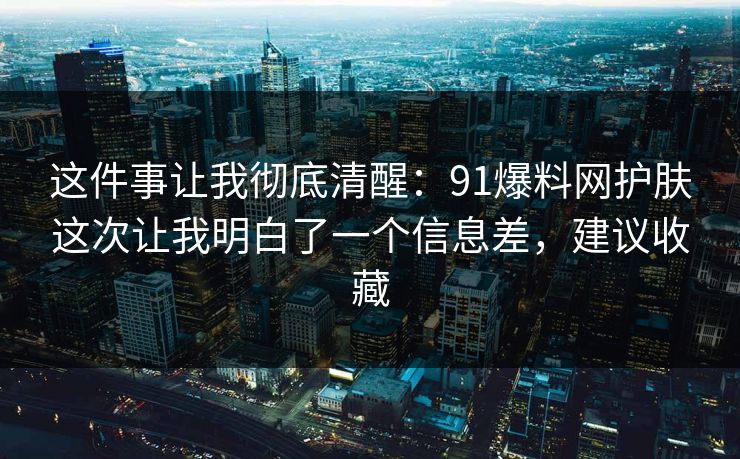 这件事让我彻底清醒:91爆料网护肤这次让我明白了一个信息差,建议收藏 这件事让我彻底清醒:91爆料网护肤这次让我明白了一个信息差,建议收藏