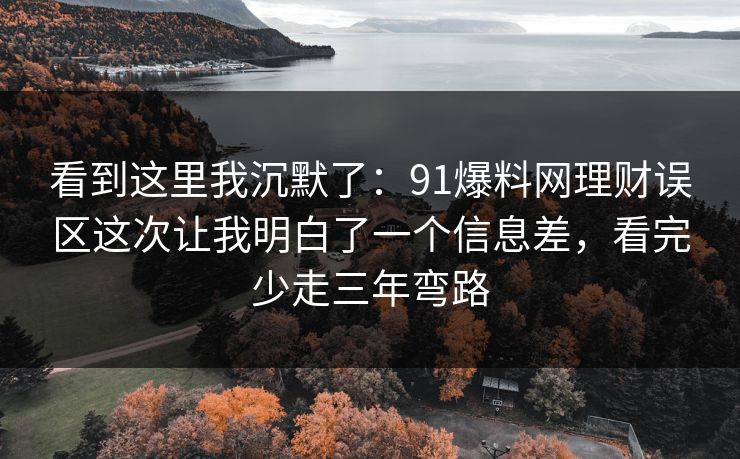 看到这里我沉默了:91爆料网理财误区这次让我明白了一个信息差,看完少走三年弯路 看到这里我沉默了:91爆料网理财误区这次让我明白了一个信息差,看完少走三年弯路