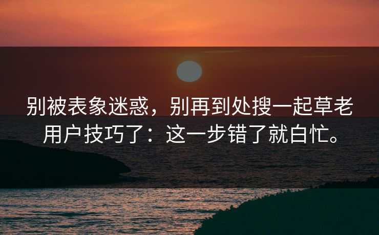 别被表象迷惑,别再到处搜一起草老用户技巧了:这一步错了就白忙。 第1张 别被表象迷惑,别再到处搜一起草老用户技巧了:这一步错了就白忙。 第1张