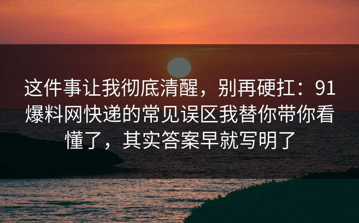这件事让我彻底清醒，别再硬扛：91爆料网快递的常见误区我替你带你看懂了，其实答案早就写明了