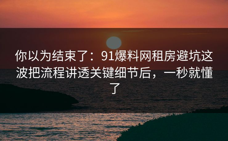 你以为结束了：91爆料网租房避坑这波把流程讲透关键细节后，一秒就懂了  第1张