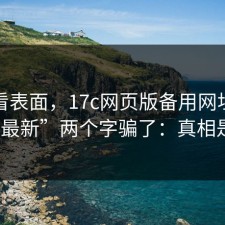 别只看表面，17c网页版备用网址别再被“最新”两个字骗了：真相是啥？