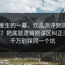 刚刚发生的一幕，饮品测评到底怎么回事？把底层逻辑把误区纠正清楚，千万别踩同一个坑