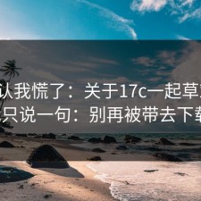 我承认我慌了：关于17c一起草对比，我只说一句：别再被带去下载。