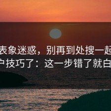 别被表象迷惑，别再到处搜一起草老用户技巧了：这一步错了就白忙。