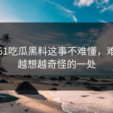 关于51吃瓜黑料这事不难懂，难的是越想越奇怪的一处