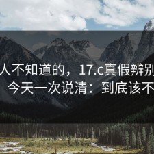很多人不知道的，17.c真假辨别被问爆了，今天一次说清：到底该不该信？