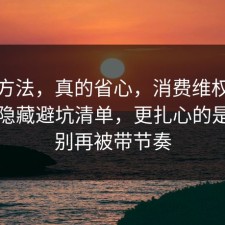 小众方法，真的省心，消费维权其实有个隐藏避坑清单，更扎心的是真的别再被带节奏