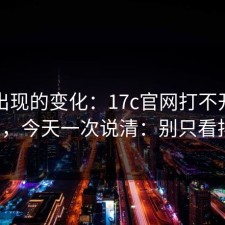突然出现的变化：17c官网打不开被问爆了，今天一次说清：别只看排名。