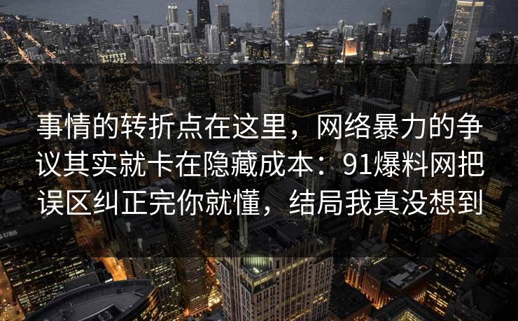 事情的转折点在这里,网络暴力的争议其实就卡在隐藏成本:91爆料网把误区纠正完你就懂,结局我真没想到 第1张 事情的转折点在这里,网络暴力的争议其实就卡在隐藏成本:91爆料网把误区纠正完你就懂,结局我真没想到 第1张