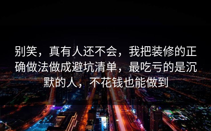 别笑，真有人还不会，我把装修的正确做法做成避坑清单，最吃亏的是沉默的人，不花钱也能做到  第1张