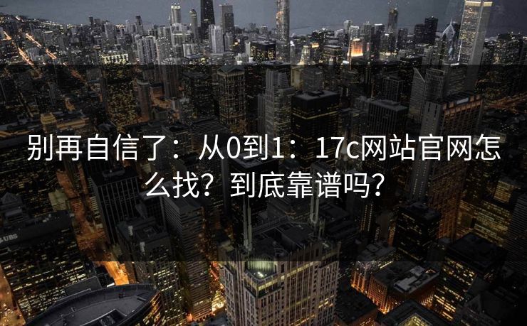 别再自信了：从0到1：17c网站官网怎么找？到底靠谱吗？  第1张