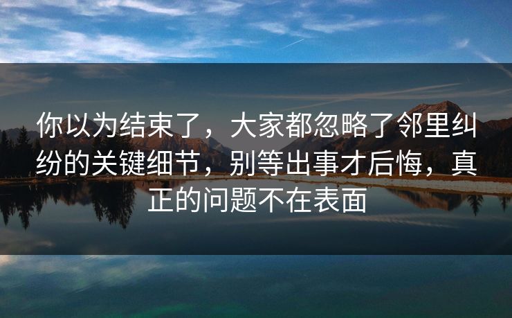 你以为结束了，大家都忽略了邻里纠纷的关键细节，别等出事才后悔，真正的问题不在表面