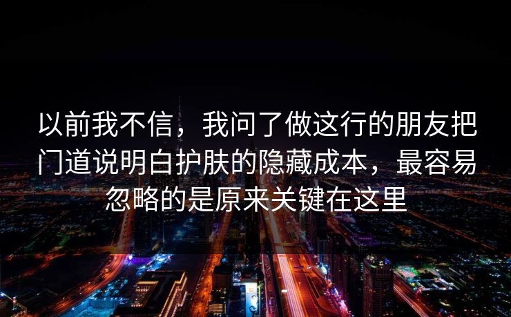以前我不信,我问了做这行的朋友把门道说明白护肤的隐藏成本,最容易忽略的是原来关键在这里 以前我不信,我问了做这行的朋友把门道说明白护肤的隐藏成本,最容易忽略的是原来关键在这里