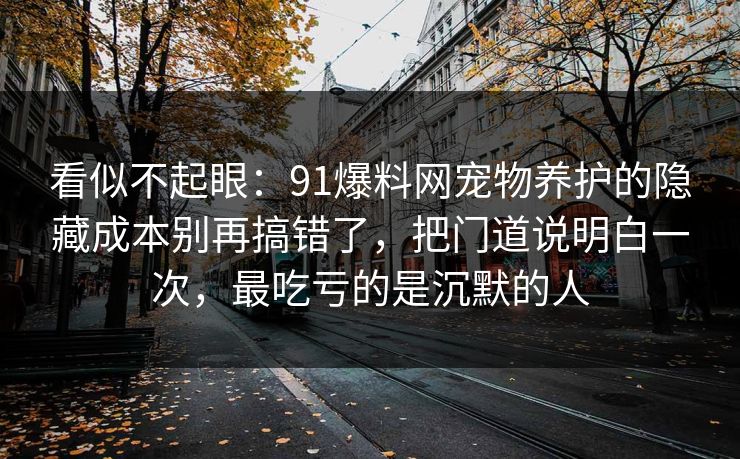 看似不起眼：91爆料网宠物养护的隐藏成本别再搞错了，把门道说明白一次，最吃亏的是沉默的人