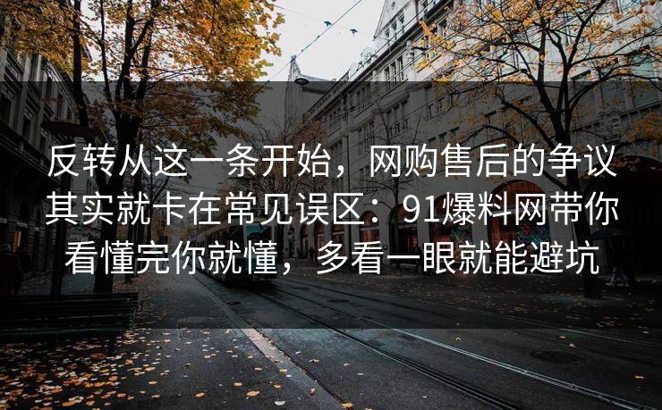 反转从这一条开始，网购售后的争议其实就卡在常见误区：91爆料网带你看懂完你就懂，多看一眼就能避坑