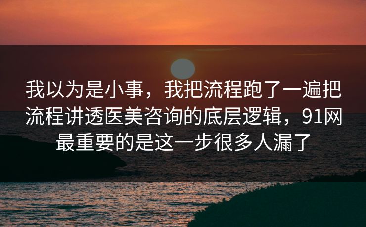 我以为是小事,我把流程跑了一遍把流程讲透医美咨询的底层逻辑,91网最重要的是这一步很多人漏了 我以为是小事,我把流程跑了一遍把流程讲透医美咨询的底层逻辑,91网最重要的是这一步很多人漏了