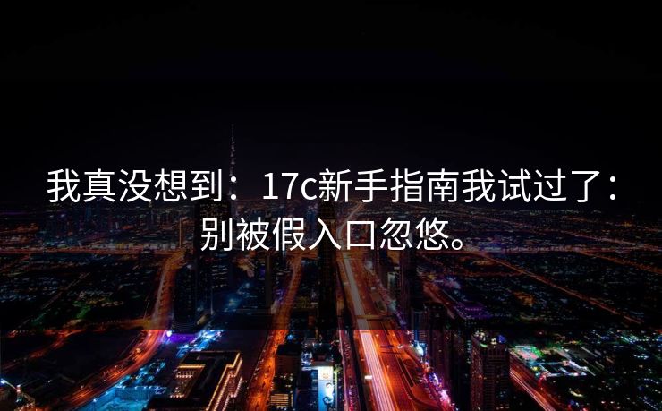 我真没想到:17c新手指南我试过了:别被假入口忽悠。 我真没想到:17c新手指南我试过了:别被假入口忽悠。