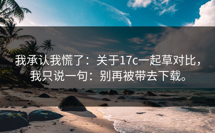 我承认我慌了：关于17c一起草对比，我只说一句：别再被带去下载。