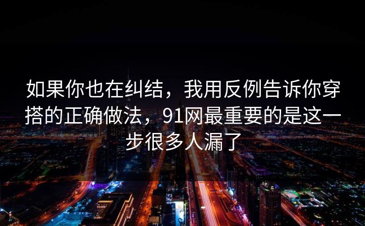 如果你也在纠结，我用反例告诉你穿搭的正确做法，91网最重要的是这一步很多人漏了
