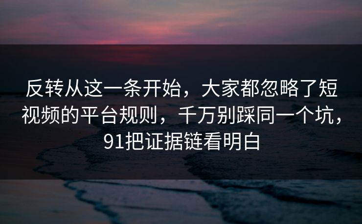 反转从这一条开始,大家都忽略了短视频的平台规则,千万别踩同一个坑,91把证据链看明白 反转从这一条开始,大家都忽略了短视频的平台规则,千万别踩同一个坑,91把证据链看明白