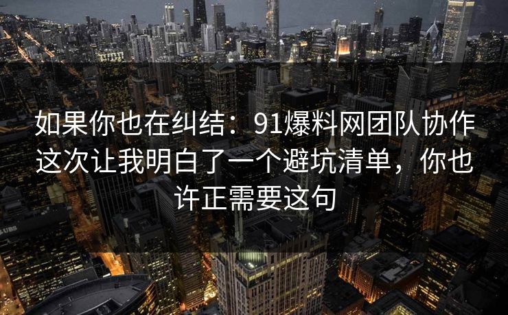 如果你也在纠结：91爆料网团队协作这次让我明白了一个避坑清单，你也许正需要这句