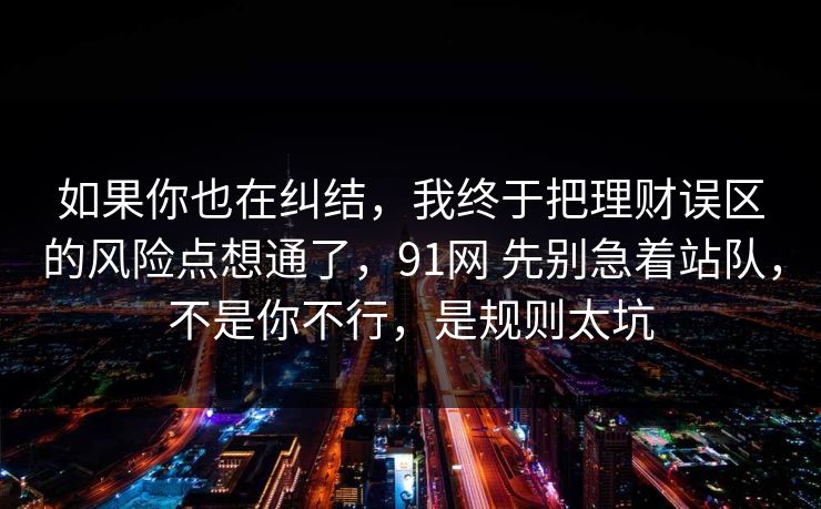 如果你也在纠结,我终于把理财误区的风险点想通了,91网 先别急着站队,不是你不行,是规则太坑 如果你也在纠结,我终于把理财误区的风险点想通了,91网 先别急着站队,不是你不行,是规则太坑