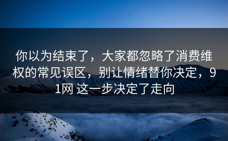 你以为结束了,大家都忽略了消费维权的常见误区,别让情绪替你决定,91网 这一步决定了走向 你以为结束了,大家都忽略了消费维权的常见误区,别让情绪替你决定,91网 这一步决定了走向