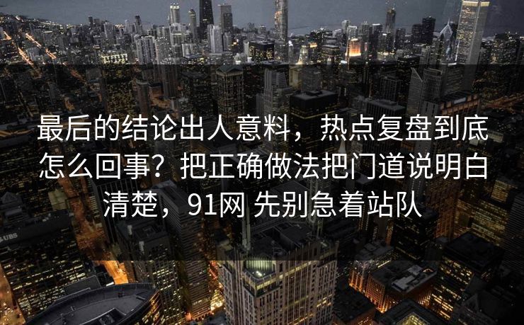 最后的结论出人意料,热点复盘到底怎么回事?把正确做法把门道说明白清楚,91网 先别急着站队 最后的结论出人意料,热点复盘到底怎么回事?把正确做法把门道说明白清楚,91网 先别急着站队