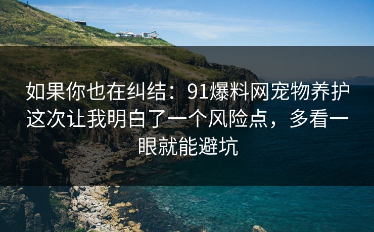 如果你也在纠结：91爆料网宠物养护这次让我明白了一个风险点，多看一眼就能避坑