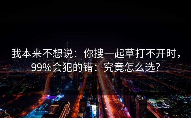 我本来不想说：你搜一起草打不开时，99%会犯的错：究竟怎么选？  第1张