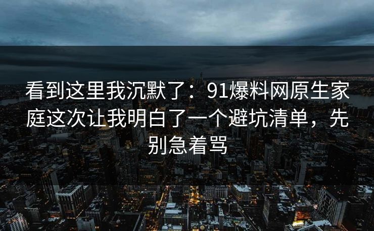 看到这里我沉默了:91爆料网原生家庭这次让我明白了一个避坑清单,先别急着骂 第1张 看到这里我沉默了:91爆料网原生家庭这次让我明白了一个避坑清单,先别急着骂 第1张