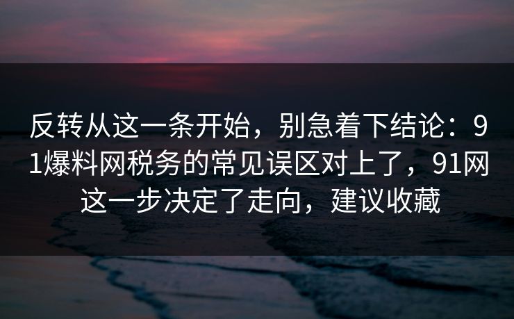 反转从这一条开始,别急着下结论:91爆料网税务的常见误区对上了,91网 这一步决定了走向,建议收藏 第1张 反转从这一条开始,别急着下结论:91爆料网税务的常见误区对上了,91网 这一步决定了走向,建议收藏 第1张
