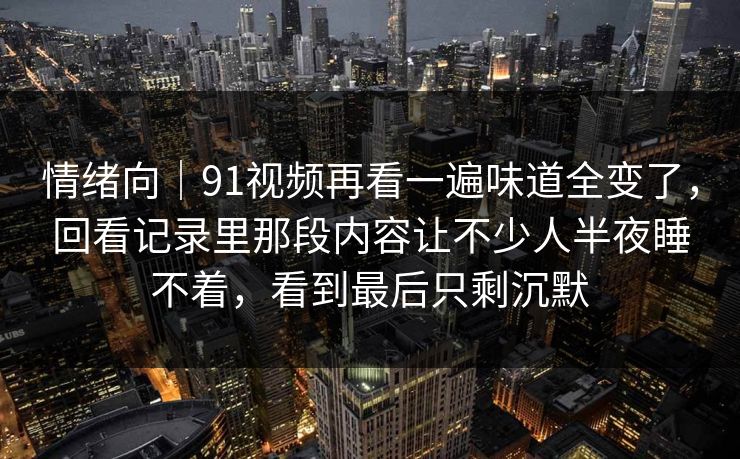 情绪向|91视频再看一遍味道全变了,回看记录里那段内容让不少人半夜睡不着,看到最后只剩沉默 第1张 情绪向|91视频再看一遍味道全变了,回看记录里那段内容让不少人半夜睡不着,看到最后只剩沉默 第1张
