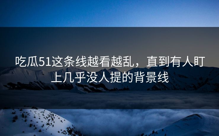 吃瓜51这条线越看越乱,直到有人盯上几乎没人提的背景线 第1张 吃瓜51这条线越看越乱,直到有人盯上几乎没人提的背景线 第1张